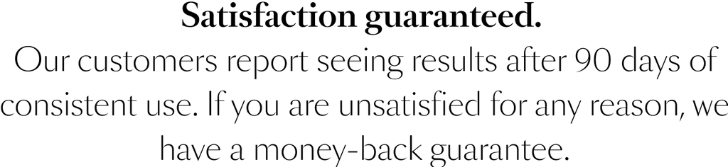 Satisfaction guaranteed. Our customers report seeing results after 90 days of consistent use. If you are unsatisfied for any reason, we have a money-back guarantee.